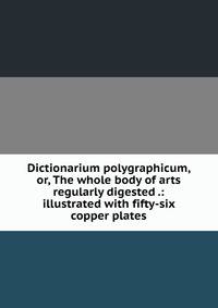 Dictionarium polygraphicum, or, The whole body of arts regularly digested .: illustrated with fifty-six copper plates