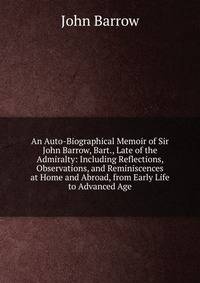 An Auto-Biographical Memoir of Sir John Barrow, Bart., Late of the Admiralty: Including Reflections, Observations, and Reminiscences at Home and Abroad, from Early Life to Advanced Age