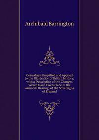 Genealogy Simplified and Applied to the Illustration of British History, with a Description of the Changes Which Have Taken Place in the Armorial Bearings of the Sovereigns of England