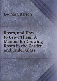 Roses, and How to Grow Them: A Manual for Growing Roses in the Garden and Under Glass .