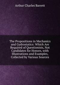 The Propositions in Mechanics and Gydrostatics: Which Are Required of Questionists, Not Candidates for Honors, with Illustrations and Examples, Collected by Various Sources