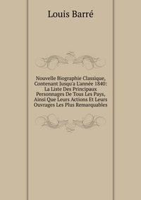 Nouvelle Biographie Classique, Contenant Jusqu'a L'ann?e 1840: La Liste Des Principaux Personnages De Tous Les Pays, Ainsi Que Leurs Actions Et Leurs Ouvrages Les Plus Remarquables