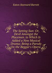 The Setting Sun: Or, Devil Amongst the Placemen. to Which Is Added a New Musical Drama; Being a Parody On the Beggar's Opera .