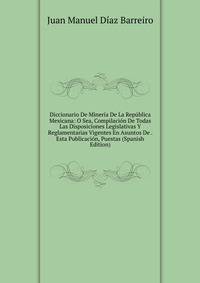 Diccionario De Mineria De La Republica Mexicana: O Sea, Compilacion De Todas Las Disposiciones Legislativas Y Reglamentarias Vigentes En Asuntos De . Esta Publicacion, Puestas (Spanish Edition)