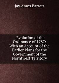 . Evolution of the Ordinance of 1787: With an Account of the Earlier Plans for the Government of the Norhtwest Territory