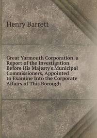 Great Yarmouth Corporation. a Report of the Investigation Before His Majesty's Municipal Commissioners, Appointed to Examine Into the Corporate Affairs of This Borough