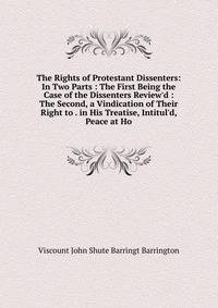 The Rights of Protestant Dissenters: In Two Parts : The First Being the Case of the Dissenters Review'd : The Second, a Vindication of Their Right to . in His Treatise, Intitul'd, Peace at Ho