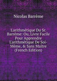 L'arithm?tique Du Sr. Barr?me: Ou, Livre Facile Pour Apprendre L'arithm?tique De Soi-M?me, &amp; Sans Ma?tre (French Edition)