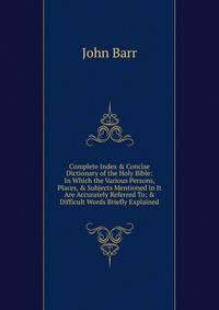 Complete Index &amp; Concise Dictionary of the Holy Bible: In Which the Various Persons, Places, &amp; Subjects Mentioned in It Are Accurately Referred To; &amp; Difficult Words Briefly Explained.