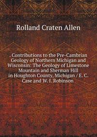 . Contributions to the Pre-Cambrian Geology of Northern Michigan and Wisconsin: The Geology of Limestone Mountain and Sherman Hill in Houghton County, Michigan / E. C. Case and W. I. Robinson .