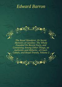 The Royal Wanderer, Or Secret Memoirs of Caroline: The Whole Founded On Recent Facts, and Containing Among Other Things, an Authentic and Hitherto . of Court-Cabals, and Royal Travels, Volume 2