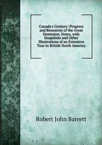 Canada's Century: Progress and Resources of the Great Dominion. Notes, with Snapshots and Other Illustrations of an Extensive Tour in British North America