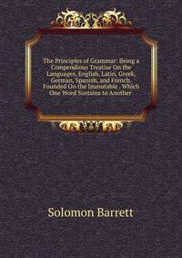 The Principles of Grammar: Being a Compendious Treatise On the Languages, English, Latin, Greek, German, Spanish, and French. Founded On the Immutable . Which One Word Sustains to Another .