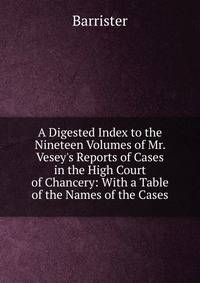 A Digested Index to the Nineteen Volumes of Mr. Vesey's Reports of Cases in the High Court of Chancery: With a Table of the Names of the Cases