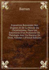 Exposition Raisonn?e Des Dogmes Et De La Morale Du Christianisme: Dans Les Entretiens D'un Professeur De Th?ologie Avec Un Docteur En Droit, Volume 1 (French Edition)