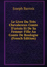 Le Livre Du Tr?s Chevalereux Comte D'artois Et De Sa Femme: Fille Au Comte De Boulogne (French Edition)