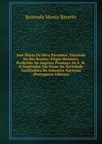 Jose Maria Da Silva Paranhos, Visconde Do Rio Branco: Elogio Historico Proferido Na Augusta Presenca De S. M. O Imperador Em Nome Da Sociedade Auxiliadora Da Industria Nacional (Portuguese Edition)