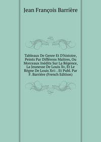 Tableaux De Genre Et D'histoire, Peints Par Diff?rens Ma?tres, Ou Morceaux In?dits Sur La R?gence, La Jeunesse De Louis Xv, Et Le R?gne De Louis Xvi: . Et Publ. Par F. Barri?re (French Edition)