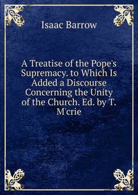 A Treatise of the Pope's Supremacy. to Which Is Added a Discourse Concerning the Unity of the Church. Ed. by T.M'crie