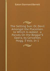 The Setting Sun: Or, Devil Amongst the Placemen. to Which Is Added . a Parody On the Beggar'S Opera, by Cervantes Hogg. 3 Vols. In 1.