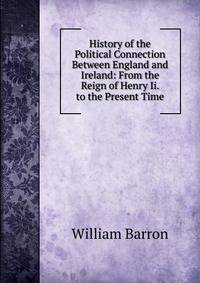 History of the Political Connection Between England and Ireland: From the Reign of Henry Ii. to the Present Time