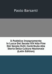 Il Pubblico Insegnamento in Lucca Dal Secolo XIV Alla Fine Del Secolo Xviii; Contributo Alla Storia Della Cultura Nazionale (Latin Edition)