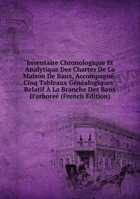 Inventaire Chronologique Et Analytique Des Chartes De La Maison De Baux, Accompagn? . Cinq Tableaux G?n?alogiques . Relatif ? La Branche Des Baux D'arbore? (French Edition)