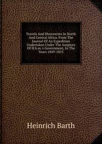 Travels And Discoveries In North And Central Africa. From The Journal Of An Expedition Undertaken Under The Auspices Of H.b.m.'s Government, In The Years 1849-1855