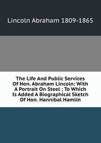 The Life And Public Services Of Hon. Abraham Lincoln: With A Portrait On Steel ; To Which Is Added A Biographical Sketch Of Hon. Hannibal Hamlin
