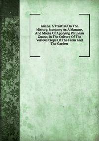 Guano. A Treatise On The History, Economy As A Manure, And Modes Of Applying Peruvian Guano, In The Culture Of The Various Crops Of The Farm And The Garden
