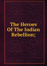 The Heroes Of The Indian Rebellion;
