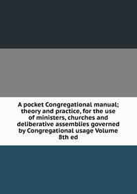 A pocket Congregational manual; theory and practice, for the use of ministers, churches and deliberative assemblies governed by Congregational usage Volume 8th ed.