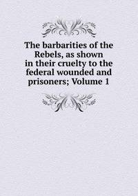 The barbarities of the Rebels, as shown in their cruelty to the federal wounded and prisoners; Volume 1