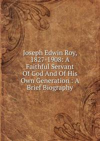 Joseph Edwin Roy, 1827-1908: A Faithful Servant Of God And Of His Own Generation : A Brief Biography