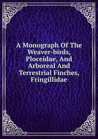 A Monograph Of The Weaver-birds, Ploceidae, And Arboreal And Terrestrial Finches, Fringillidae