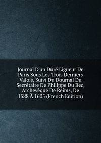 Journal D'un Dur? Ligueur De Paris Sous Les Trois Derniers Valois, Suivi Du Dournal Du Secr?taire De Philippe Du Bec, Archev?que De Reims, De 1588 ? 1605 (French Edition)