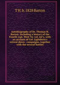 Autobiography of Dr. Thomas H. Barton. including a history of the Fourth regt. West Va. vol. inf'y, with an account of Col. Lightburn's retreat down . campaigns, together with the several battles