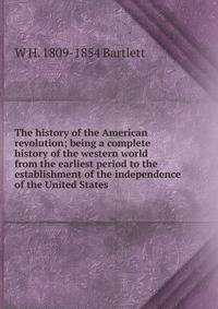 The history of the American revolution; being a complete history of the western world from the earliest period to the establishment of the independence of the United States