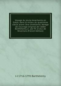 Voyage du jeune Anacharsis en Gr?ce, dans le milieu du quatri?me si?cle avant l'?re chretienne. Abr?g? de l'ouvrage original de l'abb? Barth?lemy, ? . par M. le duc de Nivernois (French Edition)