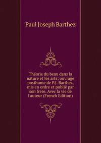 Th?orie du beau dans la nature et les arts; ouvrage posthume de P.J. Barthez, mis en ordre et publi? par son frere. Avec la vie de l'auteur (French Edition)
