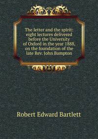 The letter and the spirit: eight lectures delivered before the University of Oxford in the year 1888, on the foundation of the late Rev. John Bampton