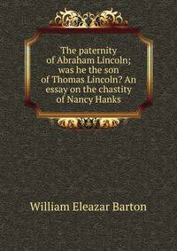 The paternity of Abraham Lincoln; was he the son of Thomas Lincoln? An essay on the chastity of Nancy Hanks