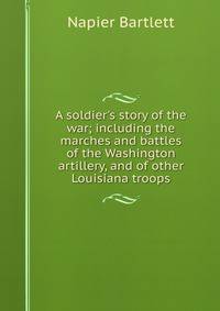 A soldier's story of the war; including the marches and battles of the Washington artillery, and of other Louisiana troops