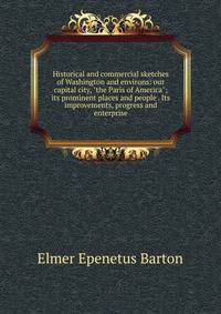 Historical and commercial sketches of Washington and environs: our capital city, "the Paris of America"; its prominent places and people . Its improvements, progress and enterprise