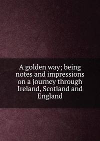A golden way; being notes and impressions on a journey through Ireland, Scotland and England