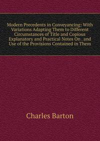 Modern Precedents in Conveyancing: With Variations Adapting Them to Different Circumstances of Title and Copious Explanatory and Practical Notes On . and Use of the Provisions Contained in Them