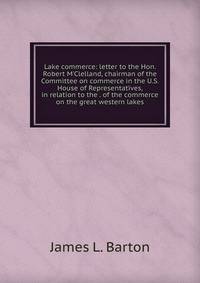Lake commerce: letter to the Hon. Robert M'Clelland, chairman of the Committee on commerce in the U.S. House of Representatives, in relation to the . of the commerce on the great western lakes