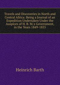 Travels and Discoveries in North and Central Africa: Being a Journal of an Expedition Undertaken Under the Auspices of H. B. M.'s Government, in the Years 1849-1855