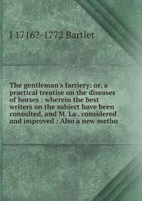 The gentleman's farriery: or, a practical treatise on the diseases of horses : wherein the best writers on the subject have been consulted, and M. La . considered and improved : Also a new metho