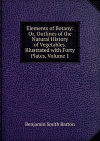 Elements of Botany: Or, Outlines of the Natural History of Vegetables. Illustrated with Forty Plates, Volume 1